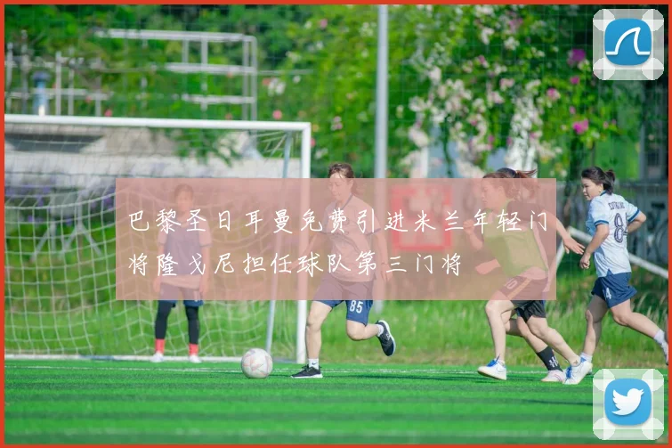 巴黎圣日耳曼免费引进米兰年轻门将隆戈尼担任球队第三门将