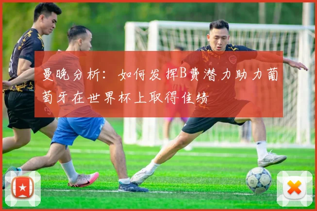 曼晚分析：如何发挥B费潜力助力葡萄牙在世界杯上取得佳绩