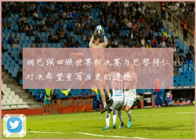 姆巴佩回顾世界杯决赛与巴黎拜仁对决希望重写历史的遗憾