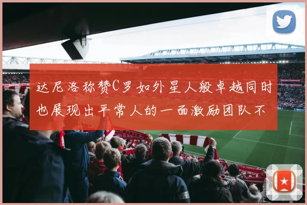 达尼洛称赞C罗如外星人般卓越同时也展现出平常人的一面激励团队不断进步