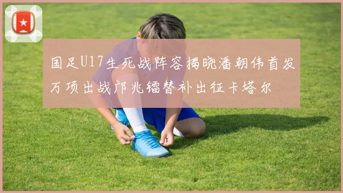 国足U17生死战阵容揭晓潘朝伟首发万项出战邝兆镭替补出征卡塔尔