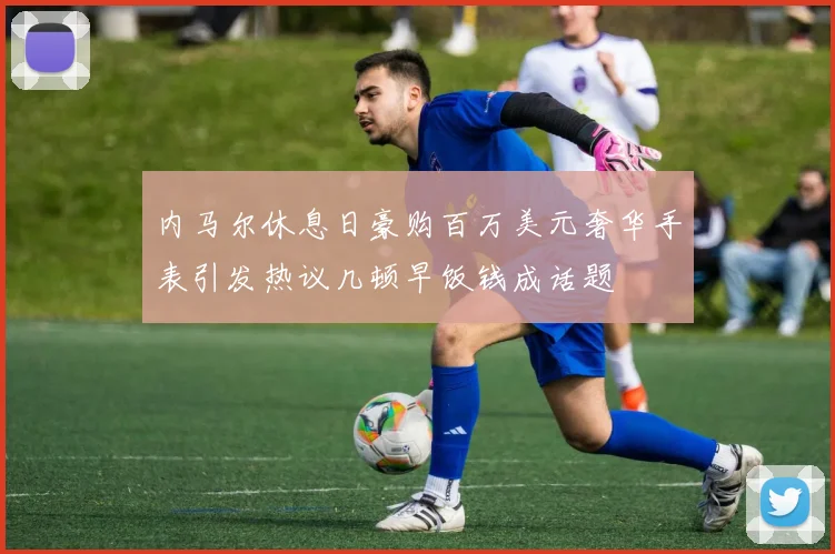 内马尔休息日豪购百万美元奢华手表引发热议几顿早饭钱成话题