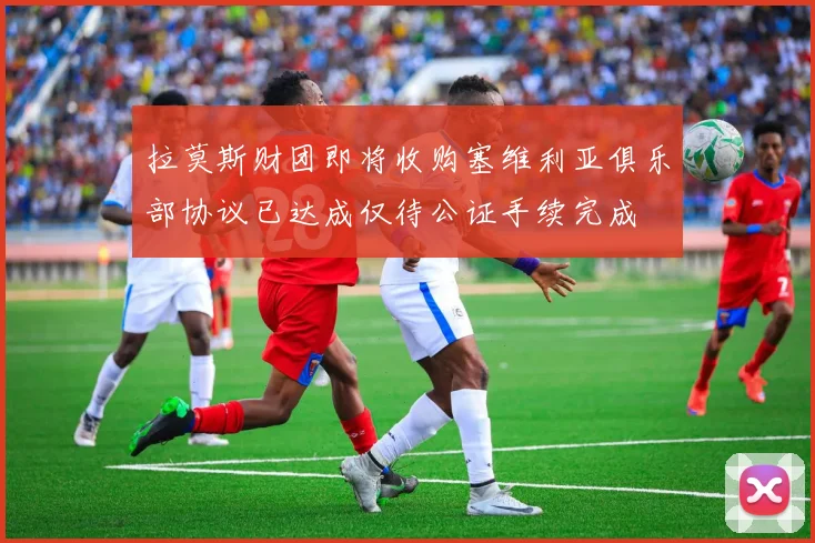 拉莫斯财团即将收购塞维利亚俱乐部协议已达成仅待公证手续完成