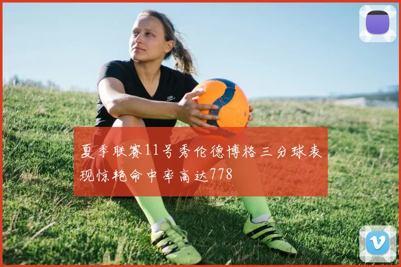 夏季联赛11号秀伦德博格三分球表现惊艳命中率高达778