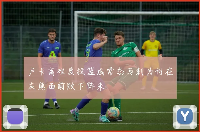 卢卡高难度投篮成常态马刺为何在灰熊面前败下阵来