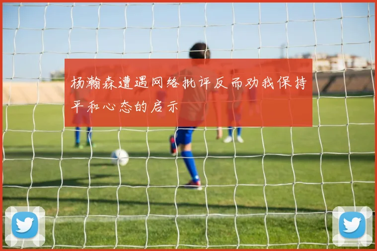 杨瀚森遭遇网络批评反而劝我保持平和心态的启示