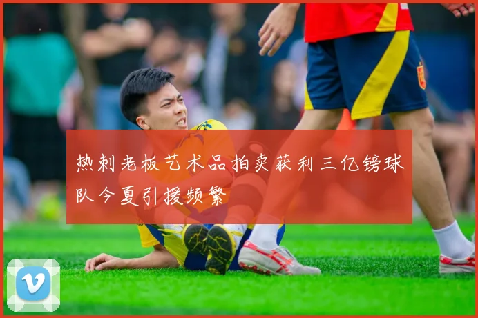 热刺老板艺术品拍卖获利三亿镑球队今夏引援频繁