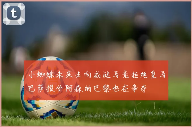 小蜘蛛未来去向成谜马竞拒绝皇马巴萨报价阿森纳巴黎也在争夺