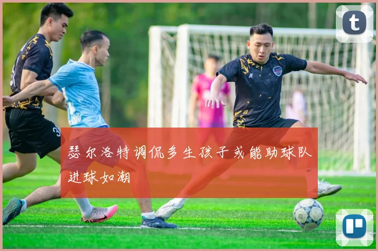 瑟尔洛特调侃多生孩子或能助球队进球如潮