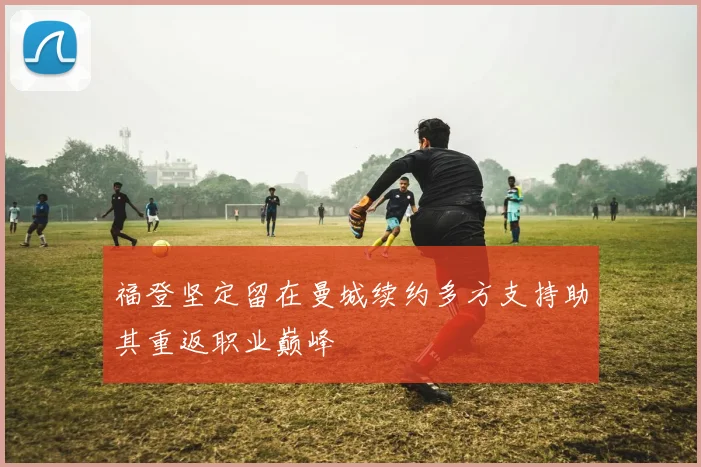 福登坚定留在曼城续约多方支持助其重返职业巅峰