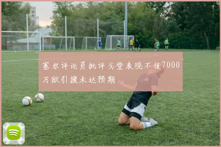 塞尔评论员批评戈登表现不佳7000万欧引援未达预期