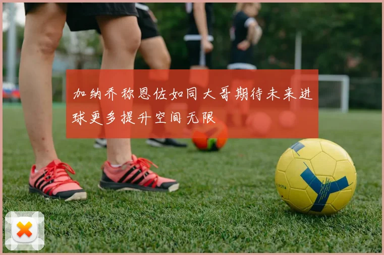 加纳乔称恩佐如同大哥期待未来进球更多提升空间无限