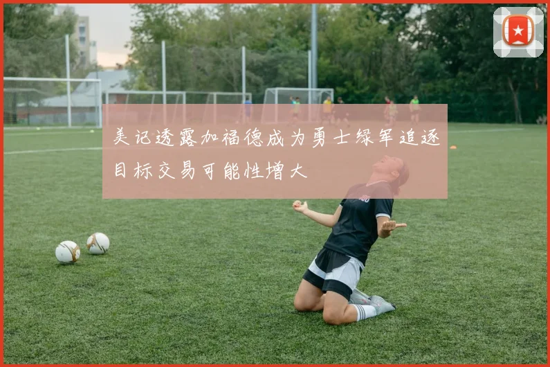 美记透露加福德成为勇士绿军追逐目标交易可能性增大