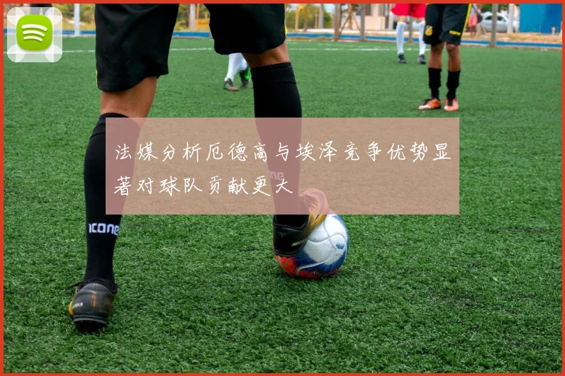 法媒分析厄德高与埃泽竞争优势显著对球队贡献更大