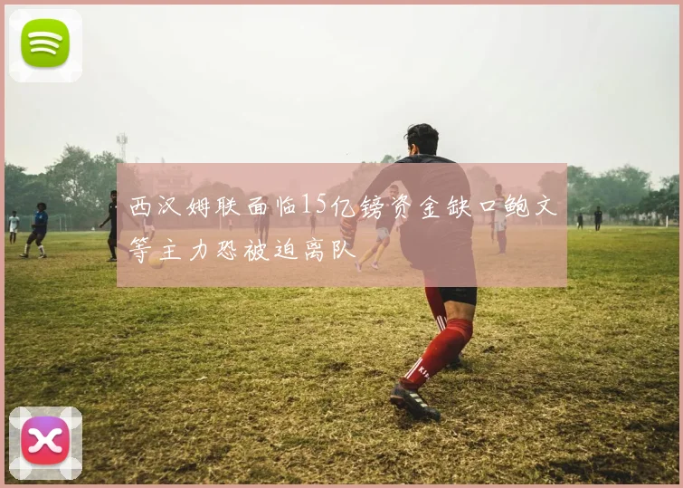 西汉姆联面临15亿镑资金缺口鲍文等主力恐被迫离队