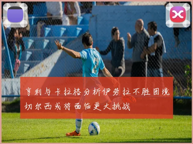 亨利与卡拉格分析伊劳拉不胜困境切尔西或将面临更大挑战