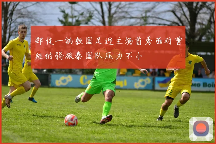 邵佳一执教国足迎主场首秀面对曾经的弱旅泰国队压力不小