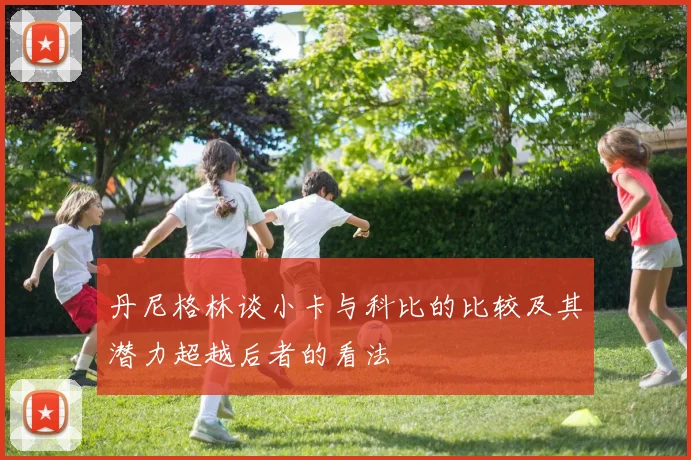 丹尼格林谈小卡与科比的比较及其潜力超越后者的看法