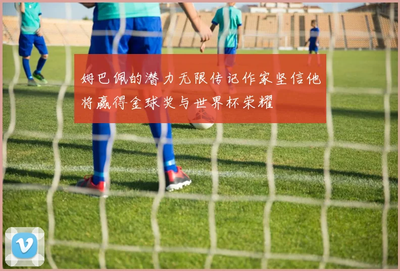姆巴佩的潜力无限传记作家坚信他将赢得金球奖与世界杯荣耀