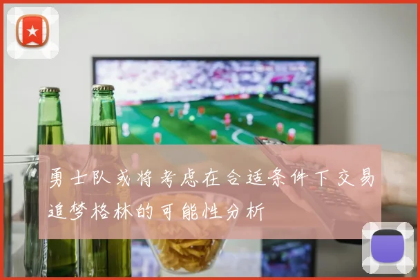 勇士队或将考虑在合适条件下交易追梦格林的可能性分析