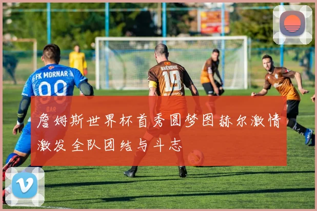 詹姆斯世界杯首秀圆梦图赫尔激情激发全队团结与斗志