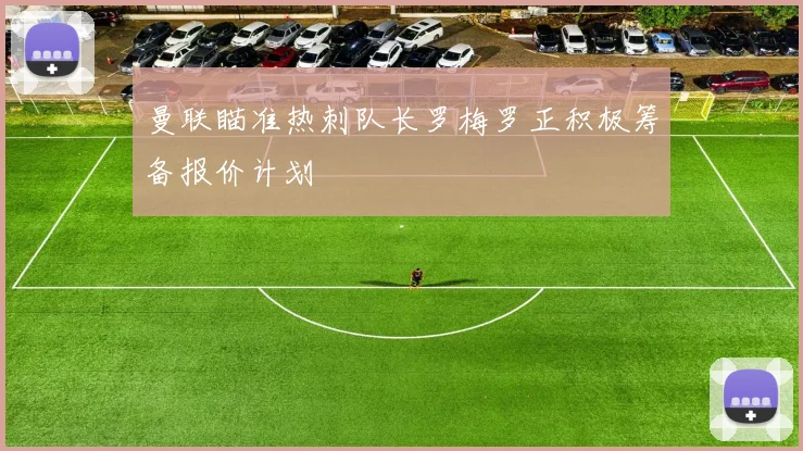 曼联瞄准热刺队长罗梅罗正积极筹备报价计划