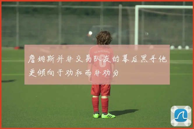 詹姆斯并非交易队友的幕后黑手他更倾向于劝和而非劝分