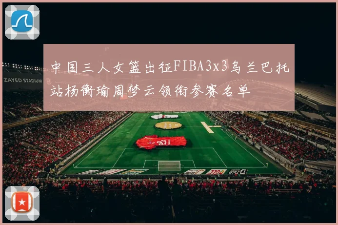 中国三人女篮出征FIBA3x3乌兰巴托站杨衡瑜周梦云领衔参赛名单