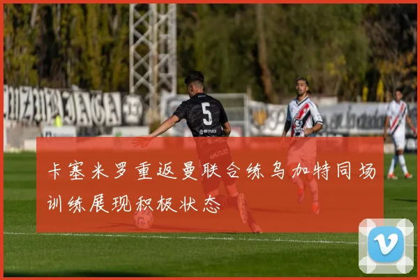 卡塞米罗重返曼联合练乌加特同场训练展现积极状态