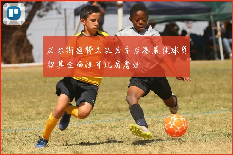 皮尔斯盛赞文班为季后赛最佳球员称其全面性可比肩詹杜