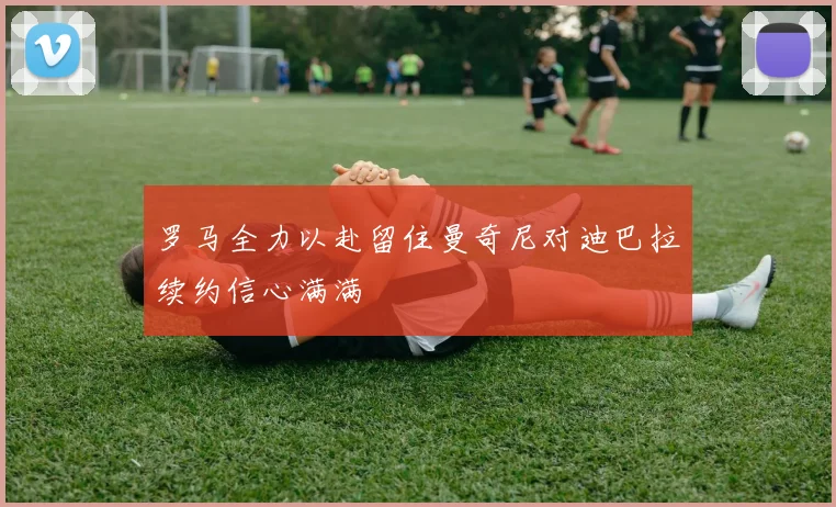 罗马全力以赴留住曼奇尼对迪巴拉续约信心满满