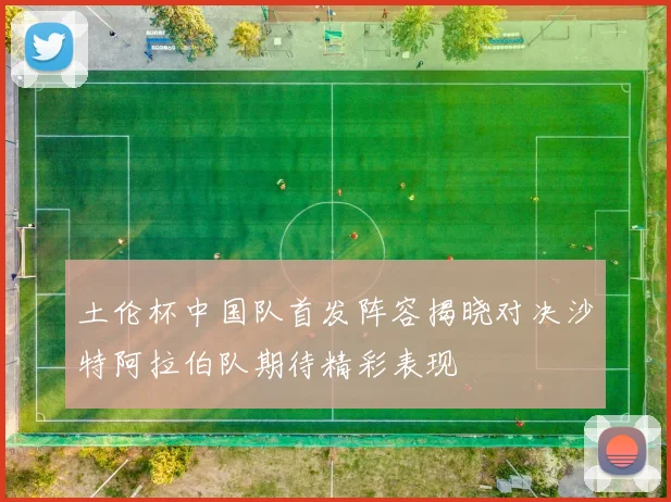 土伦杯中国队首发阵容揭晓对决沙特阿拉伯队期待精彩表现