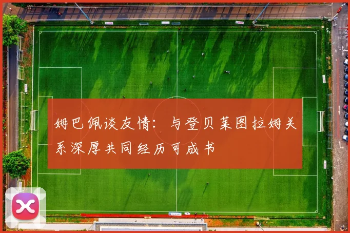 姆巴佩谈友情:与登贝莱图拉姆关系深厚共同经历可成书