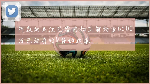 阿森纳关注巴雷内切亚解约金6500万已放弃对M费的追求