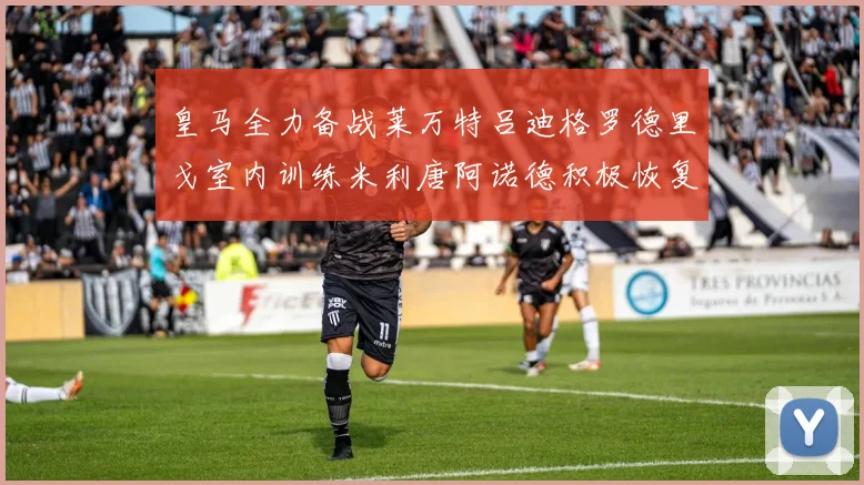 皇马全力备战莱万特吕迪格罗德里戈室内训练米利唐阿诺德积极恢复状态