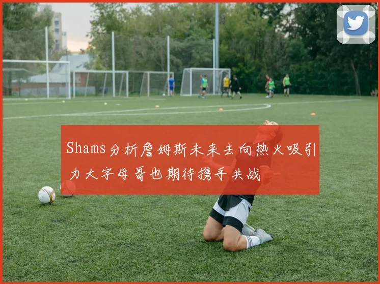 Shams分析詹姆斯未来去向热火吸引力大字母哥也期待携手共战