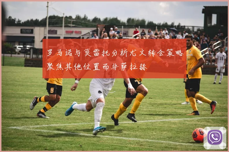 罗马诺与莫雷托分析尤文转会策略聚焦其他位置而非萨拉赫