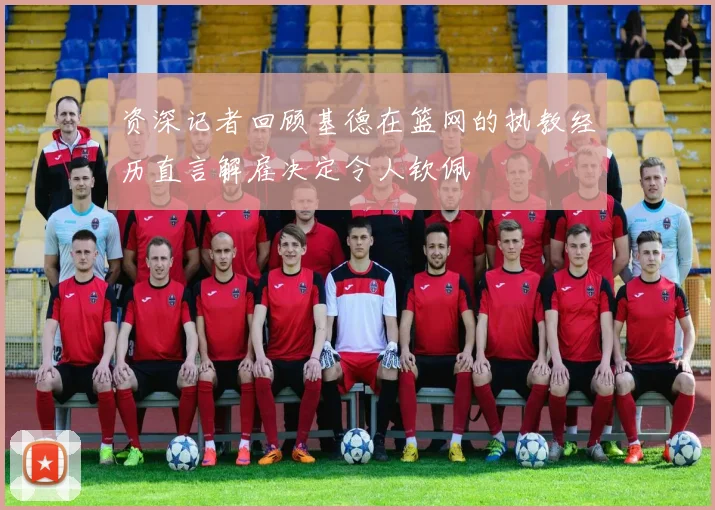 资深记者回顾基德在篮网的执教经历直言解雇决定令人钦佩