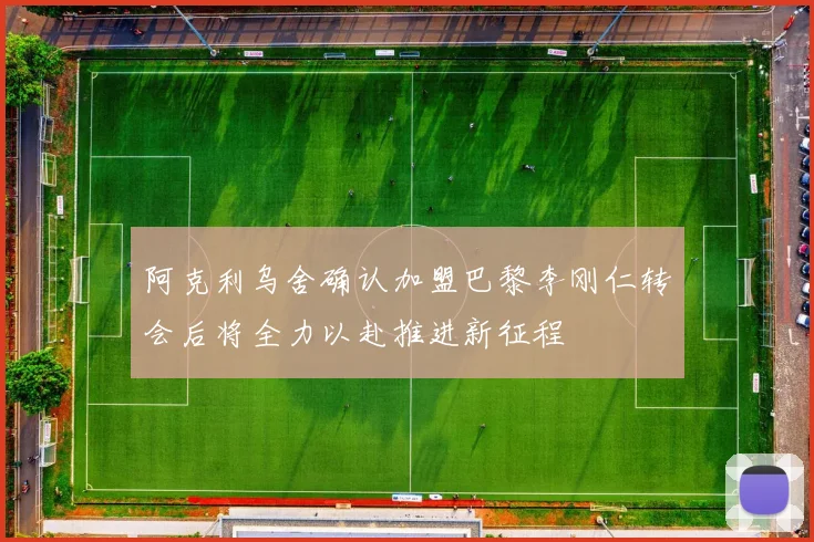 阿克利乌舍确认加盟巴黎李刚仁转会后将全力以赴推进新征程