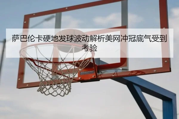 萨巴伦卡硬地发球波动解析美网冲冠底气受到考验（yabo）